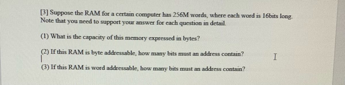 [3] Suppose the RAM for a certain computer has 256M words, where each word is 16bits long.
Note that you need to support your answer for each question in detail.
(1) What is the capacity of this memory expressed in bytes?
(2) If this RAM is byte addressable, how many bits must an address contain?
(3) If this R AM is word addressable, how many bits must an address contain?
