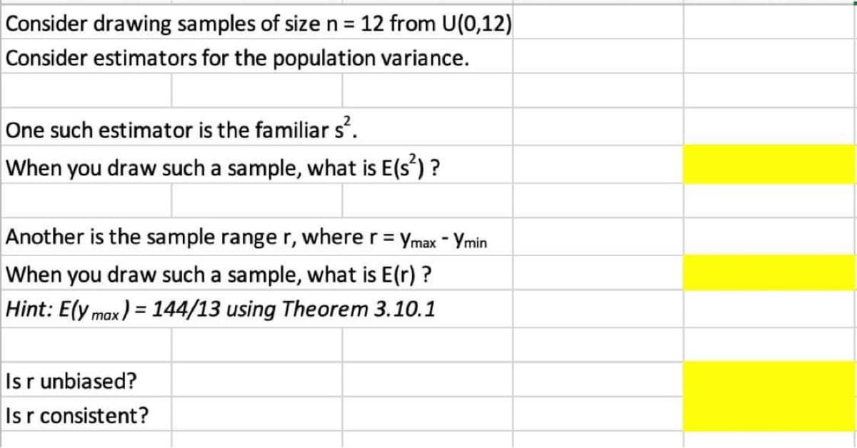 Consider drawing samples of size n =
12 from U(0,12)
Consider estimators for the population variance.
One such estimator is the familiar s.
When you draw such a sample, what is E(s') ?
Another is the sample range r, where r= ymax - Ymin
%3D
When you draw such a sample, what is E(r) ?
Hint: E(y max) = 144/13 using Theorem 3.10.1
Isr unbiased?
Isr consistent?
