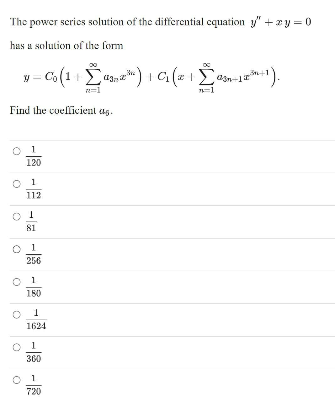 The power series solution of the differential equation y" +xy = 0
has a solution of the form
= C«(1 + Lasnm) + Ci (z +
") + C1 (x + a3n+1®*
a3n x
23n+1
y =
n=1
n=1
Find the coefficient a6.
1
120
1
112
81
1
256
1
180
1
1624
1
360
1
720

