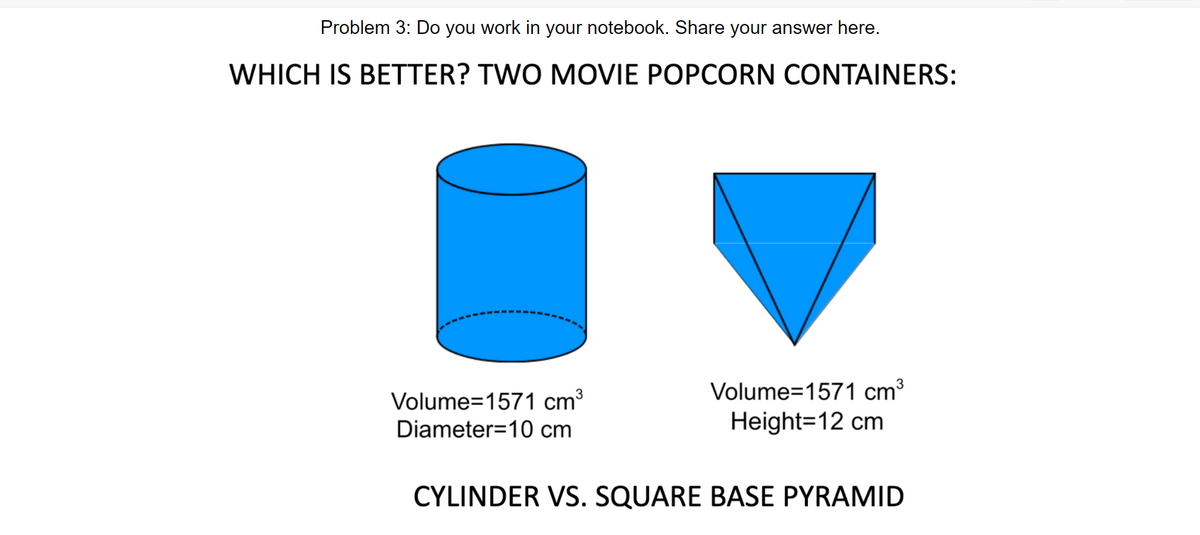 Problem 3: Do you work in your notebook. Share your answer here.
WHICH IS BETTER? TWO MOVIE POPCORN CONTAINERS:
Volume=1571 cm³
3
Volume=1571 cm3
Diameter=10 cm
Height=12 cm
CYLINDER VS. SQUARE BASE PYRAMID

