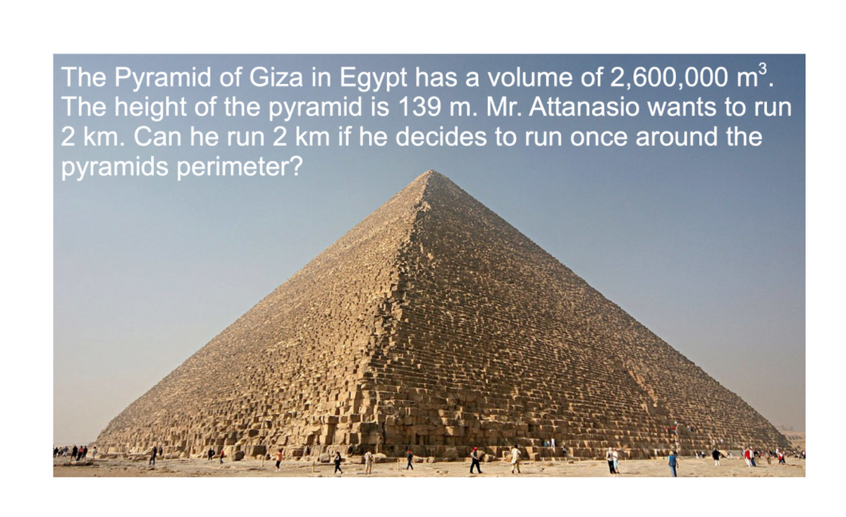 The Pyramid of Giza in Egypt has a volume of 2,600,000 m³.
The height of the pyramid is 139 m. Mr. Attanasio wants to run
2 km. Can he run 2 km if he decides to run once around the
pyramids perimeter?
