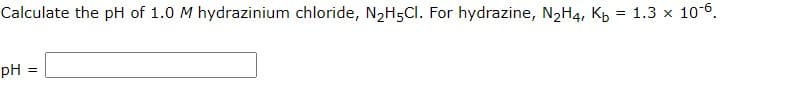 Calculate the pH of 1.0 M hydrazinium chloride, N2H5CI. For hydrazine, N2H4, Kp = 1.3 x 10-6.
pH
