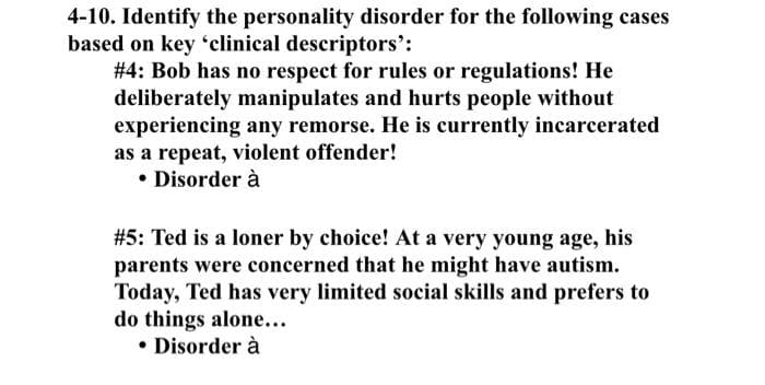 4-10. Identify the personality disorder for the following cases
based on key 'clinical descriptors':
#4: Bob has no respect for rules or regulations! He
deliberately manipulates and hurts people without
experiencing any remorse. He is currently incarcerated
as a repeat, violent offender!
• Disorder à
#5: Ted is a loner by choice! At a very young age, his
parents were concerned that he might have autism.
Today, Ted has very limited social skills and prefers to
do things alone...
• Disorder à
