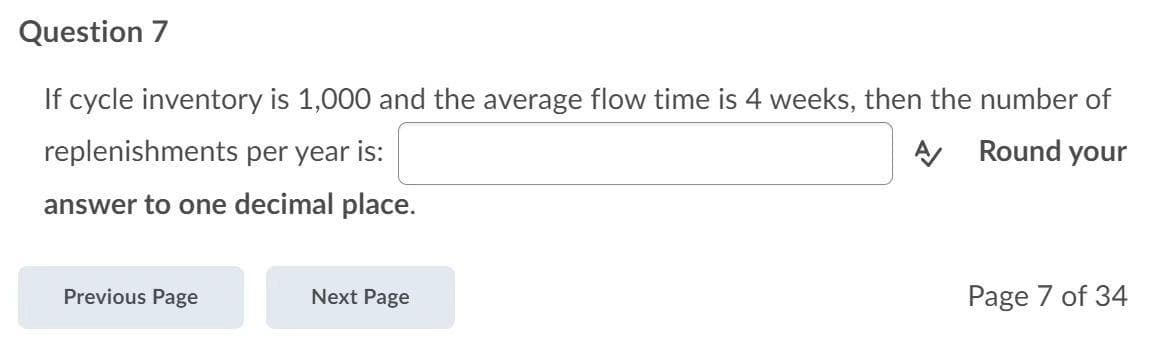 Question 7
If cycle inventory is 1,000 and the average flow time is 4 weeks, then the number of
replenishments per year is:
A Round your
answer to one decimal place.
Previous Page
Next Page
Page 7 of 34
