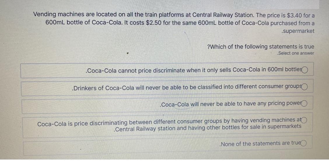 Vending machines are located on all the train platforms at Central Railway Station. The price is $3.40 for a
600mL bottle of Coca-Cola. It costs $2.50 for the same 600mL bottle of Coca-Cola purchased from a
supermarket
?Which of the following statements is true
Select one answer
.Coca-Cola cannot price discriminate when it only sells Coca-Cola in 600ml bottles
.Drinkers of Coca-Cola will never be able to be classified into different consumer groups
Coca-Cola will never be able to have any pricing power
Coca-Cola is price discriminating between different consumer groups by having vending machines at
.Central Railway station and having other bottles for sale in supermarkets
None of the statements are true
