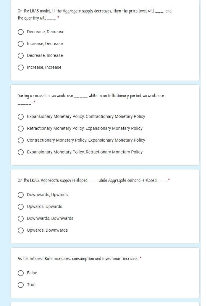 On the LRAS model, if the Aggregate supply decreases, then the price level will__ and
the quantity will
O Decrease, Decrease
Increase, Decrease
O Decrease, Increase
Increase, Increase
During a recession, we would use
while in an Inflationary period, we would use
O Expansionary Monetary Policy, Contractionary Monetary Policy
Retractionary Monetary Policy, Expansionary Monetary Policy
O Contractionary Monetary Policy, Expansionary Monetary Policy
O Expansionary Monetary Policy, Retractionary Monetary Policy
On the LRAS, Aggregate supply is sloped while Aggregate demand is sloped *
Downwards, Upwards
O Upwards, Upwards
O Downwards, Downwards
O Upwards, Downwards
As the Interest Rate increases, consumption and investment increase. *
False
O True
O O O O
O O
