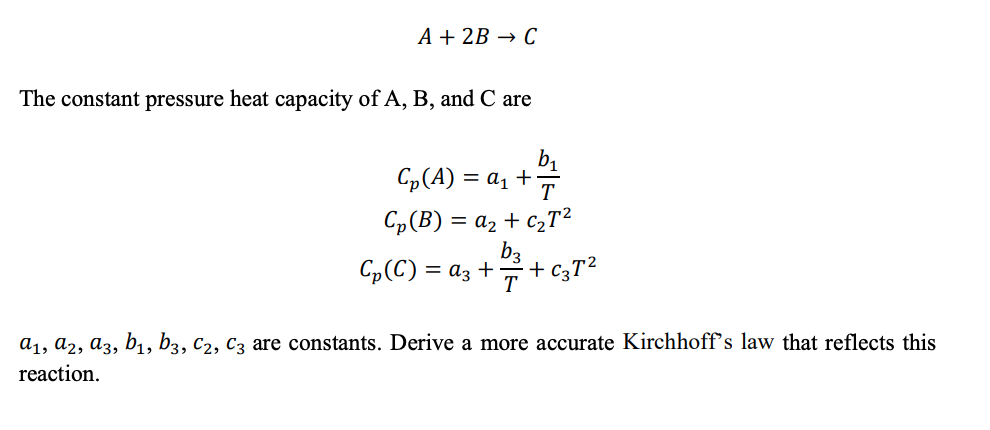 A + 2B → C
The constant pressure heat capacity of A, B, and C are
C₂ (A) = a₁ +7
Cp(B) = a2 + CzT2
+1/3+
T
Cp (C) = a3 +
+ C3T²
a₁, A2, A3, b₁, b3, C2, C3 are constants. Derive a more accurate Kirchhoff's law that reflects this
reaction.