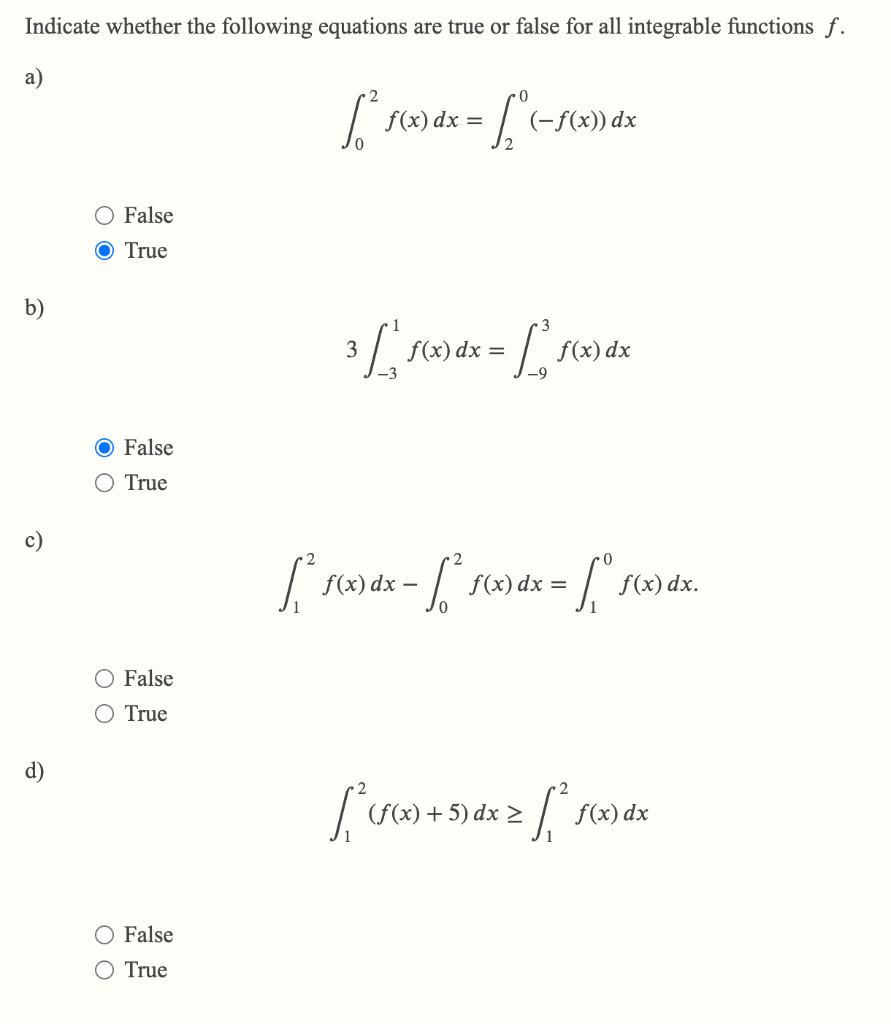 Indicate whether the following equations are true or false for all integrable functions f.
a)
b)
c)
d)
O False
O True
O False
O True
O False
True
O False
True
[² f(x) dx = [² ( -f(x) dx
3 [ f(x) dx = [ f(x) dx
[₁² f(x) dx = [ ²³ f(x) dx = fº
- -
50
f(x) dx.
[²³ (f(x) + 5) dx ≥ [² f(x)
>
dx