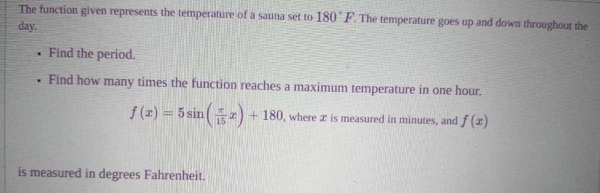 The function given represents the temperature of a sauna se to 180 F. The temperature goes up and down throughout the
day.
Find the period.
Find how many times the function reaches a maximum temperature in one hour.
f (2) = 5 sin
+ 180, where x is measured in minutes, andf (x)
is measured in degrees Fahrenheit.
