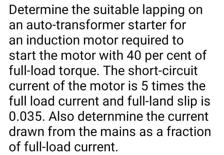 Determine the suitable lapping on
an auto-transformer starter for
an induction motor required to
start the motor with 40 per cent of
full-load torque. The short-circuit
current of the motor is 5 times the
full load current and full-land slip is
0.035. Also deternmine the current
drawn from the mains as a fraction
of full-load current.
