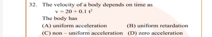 32. The velocity of a body depends on time as
v = 20 + 0.1 t
The body has
(A) uniform acceleration
(B) uniform retardation
(C) non – uniform acceleration (D) zero acceleration
