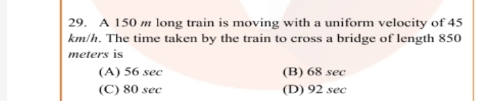 29. A 150 m long train is moving with a uniform velocity of 45
km/h. The time taken by the train to cross a bridge of length 850
meters is
(A) 56 sec
(B) 68 sec
(C) 80 sec
(D) 92 sec
