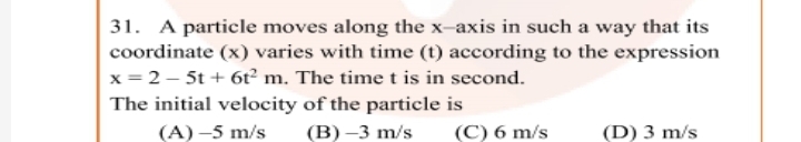 31. A particle moves along the x-axis in such a way that its
coordinate (x) varies with time (t) according to the expression
x = 2 – 5t + 6ť² m. The time t is in second.
The initial velocity of the particle is
(A) -5 m/s
(B) –3 m/s
(C) 6 m/s
(D) 3 m/s
