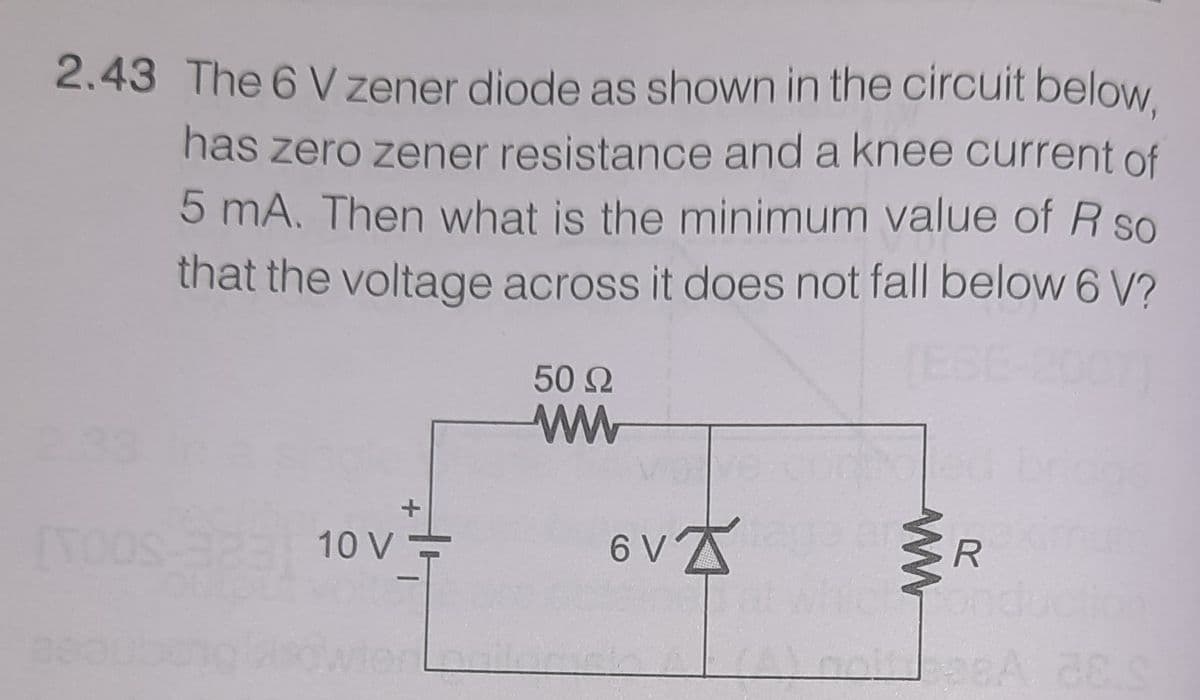 2.43 The 6 V zener diode as shown in the circuit below.
has zero zener resistance and a knee current of
5 mA. Then what is the minimum value of R so
that the voltage across it does not fall below 6 V?
(ESE
50 2
ww
33
10 V
