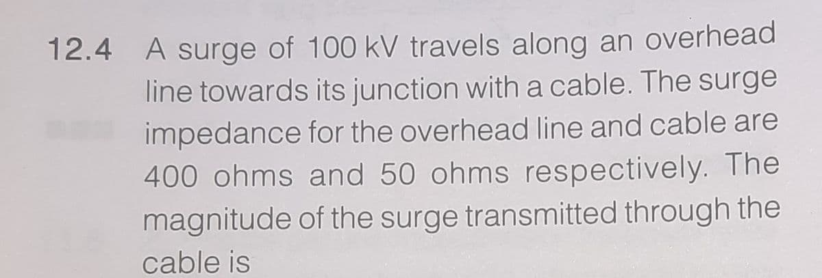 A surge of 100 kV travels along an overhead
line towards its junction with a cable. The surge
impedance for the overhead line and cable are
400 ohms and 50 ohms respectively. The
magnitude of the surge transmitted through the
12.4
cable is
