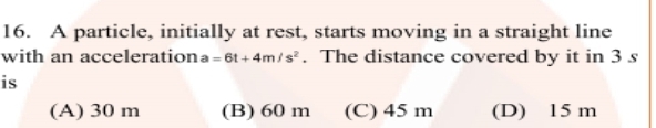 16. A particle, initially at rest, starts moving in a straight line
with an accelerationa=6t + 4m/s³. The distance covered by it in 3 s
is
(A) 30 m
(B) 60 m
(C) 45 m
(D) 15 m
