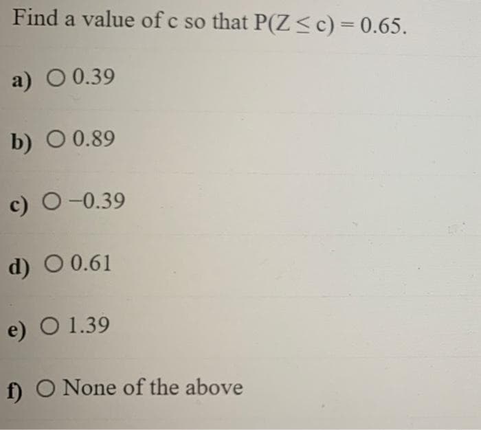 Find a value of c so that P(Z <c) = 0.65.
a) O 0.39
b) O 0.89
c) O-0.39
d) O 0.61
e) O 1.39
f) O None of the above
