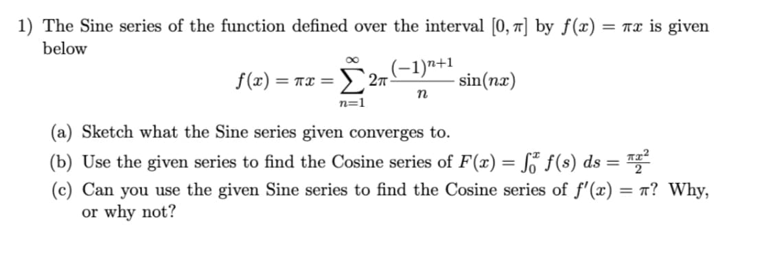 1) The Sine series of the function defined over the interval [0, ] by ƒ(x) = Tx is given
below
Σ Σπ.
(-1)"+1
f(x) =
sin(nx)
TI =
n=1
(a) Sketch what the Sine series given converges to.
(b) Use the given series to find the Cosine series of F(x) = S° f(s) ds = ™
%3D
(c) Can you use the given Sine series to find the Cosine series of f'(x)
or why not?
= T? Why,

