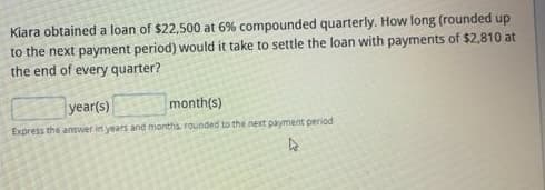 Kiara obtained a loan of $22,500 at 6% compounded quarterly. How long (rounded up
to the next payment period) would it take to settle the loan with payments of $2,810 at
the end of every quarter?
year(s)
month(s)
Express the answer in years and months, rounded to the next payment period
