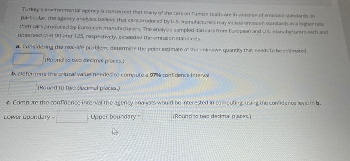 Turkey's environmental agency is concerned that many of the cars on Turkish roads are in violation of emission standards. in
particular, the agency analysts believe that cars produced by U.S. manufacturers may violate emission standards at a higher rate
than cars produced by European manufacturers. The analysts sampled 450o cars from European and U.S. manufacturers each and
observed that 90 and 125, respectively, exceeded the emission standards.
a. Considering the real-life problem, determine the point estimate of the unknown quantity that needs to be estimated.
(Round to two decimal places.)
b. Determine the critical value needed to compute a 979% confidence interval,
(Round to two decimal places.)
c. Compute the confidence interval the agency analysts would be interested in computing, using the confidence level in b.
Lower boundary=
Upper boundary=
(Round to two decimal places.)
