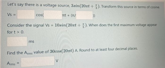 Let's say there is a voltage source, 3sin(20nt + ). Transform this source in terms of cosine.
Vs =
cos(
Tt + (T/
Consider the signal Vs = 10sin(20nt +). When does the first maximum voltage appear
%3!
for t > 0.
ms
Find the Ams value of 30cos(20nt) A. Round to at least four decimal places.
Arms
