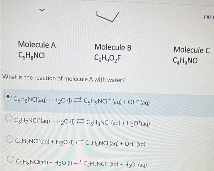 Molecule A
Molecule B
Molecule C
C,H;NCI
CH,0,F
C,H,NO
What is the reaction of molecule A with water?
C5H3NCI(aq) + H20 (1) 2 C5H9NCI+ (aq) + OH" (aq)
O CsH,NCI*(aq) + H20 (1) 2 CSH&NCI (aq) + H3O*(aq)
O CsH,NCI(aq) + H20 (1) 2 CsHgNCI (aq) + OH" (aq)
C5H&NCI(aq) + H20 (1) 2 C5H,NCI" (aq) + H3O*(aq)
