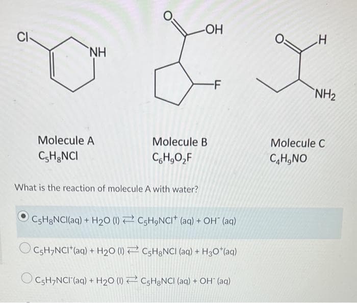 CI
NH
-F
NH2
Molecule A
Molecule B
Molecule C
C;H&NCI
C,H,O,F
C,H,NO
What is the reaction of molecule A with water?
CSH&NCI(aq) + H20 (1) 2 CSH9NCII* (aq) + OH (aq)
C5H,NCI*(aq) + H20 (1) 2 C5H&NCI (aq) + H3O*(aq)
C5H,NCI (aq) + H20 (1) 2 CSH&NCI (aq) + OH" (aq)
