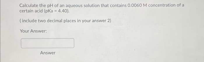 Calculate the pH of an aqueous solution that contains 0.0060 M concentration of a
certain acid (pKa = 4.40).
( include two decimal places in your answer 2)
Your Answer:
Answer
