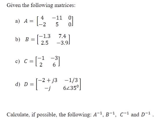 Given the following matrices:
a) A = [
4
-11
01
5
-2
7.4
-3.9]
-1.3
b) B =
2.5
e) c =[
-1
-31
6.
[-2 + j3 -1/3
6235°]
d) D =
-j
Calculate, if possible, the following: A-1, B-1, C-1 and D-1
