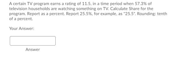 A certain TV program earns a rating of 11.5, in a time period when 57.3% of
television households are watching something on TV. Calculate Share for the
program. Report as a percent. Report 25.5%, for example, as "25.5". Rounding: tenth
of a percent.
Your Answer:
Answer
