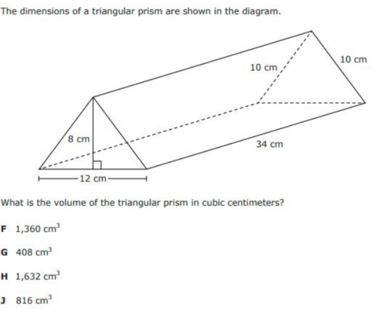 The dimensions of a triangular prism are shown in the diagram.
10 cm
10 cm
8 cm
34 cm
-12 cm-
What is the volume of the triangular prism in cubic centimeters?
F 1,360 cm
G 408 cm3
H 1,632 cm
J 816 cm
