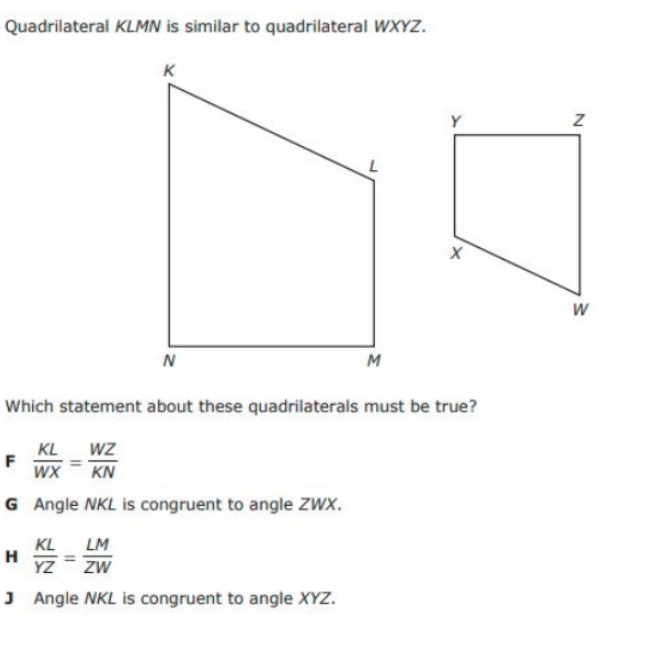 Quadrilateral KLMN is similar to quadrilateral WXYZ.
K
Y
W
N
M
Which statement about these quadrilaterals must be true?
WZ
KL
F
WX
KN
G Angle NKL is congruent to angle ZWX.
KL
H
YZ
LM
ZW
J Angle NKL is congruent to angle XYZ.
