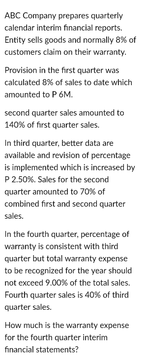 ABC Company prepares quarterly
calendar interim financial reports.
Entity sells goods and normally 8% of
customers claim on their warranty.
Provision in the first quarter was
calculated 8% of sales to date which
amounted to P 6M.
second quarter sales amounted to
140% of first quarter sales.
In third quarter, better data are
available and revision of percentage
is implemented which is increased by
P 2.50%. Sales for the second
quarter amounted to 70% of
combined first and second quarter
sales.
In the fourth quarter, percentage of
warranty is consistent with third
quarter but total warranty expense
to be recognized for the year should
not exceed 9.00% of the total sales.
Fourth quarter sales is 40% of third
quarter sales.
How much is the warranty expense
for the fourth quarter interim
financial statements?
