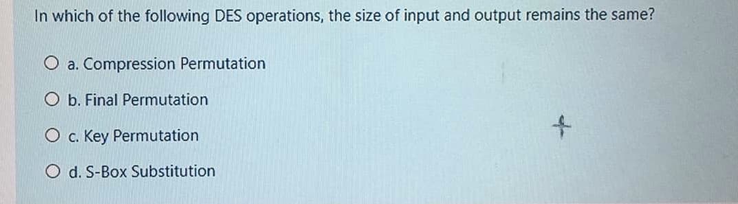 In which of the following DES operations, the size of input and output remains the same?
O a. Compression Permutation
O b. Final Permutation
O c. Key Permutation
O d. S-Box Substitution
