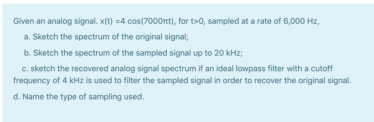 Given an analog signal. x(t) =4 cos(7000rtt), for t>0, sampled at a rate of 6,000 Hz,
a. Sketch the spectrum of the original signal;
b. Sketch the spectrum of the sampled signal up to 20 kHz;
c. sketch the recovered analog signal spectrum if an ideal lowpass filter with a cutoff
frequency of 4 kHz is used to filter the sampled signal in order to recover the original signal.
d. Name the type of sampling used.
