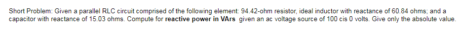 Short Problem: Given a parallel RLC circuit comprised of the following element: 94.42-ohm resistor, ideal inductor with reactance of 60.84 ohms; and a
capacitor with reactance of 15.03 ohms. Compute for reactive power in VArs given an ac voltage source of 100 cis 0 volts. Give only the absolute value.
