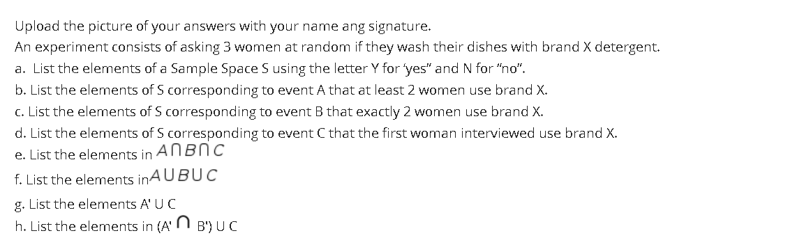 Upload the picture of your answers with your name ang signature.
An experiment consists of asking 3 women at random if they wash their dishes with brand X detergent.
a. List the elements of a Sample Space S using the letter Y for yes" and N for "no".
b. List the elements of S corresponding to event A that at least 2 women use brand X.
c. List the elements of S corresponding to event B that exactly 2 women use brand X.
d. List the elements of S corresponding to event C that the first woman interviewed use brand X.
e. List the elements in
ANBNC
f. List the elements inA UBUC
g. List the elements A' U C
h. List the elements in (A' N B') UC
