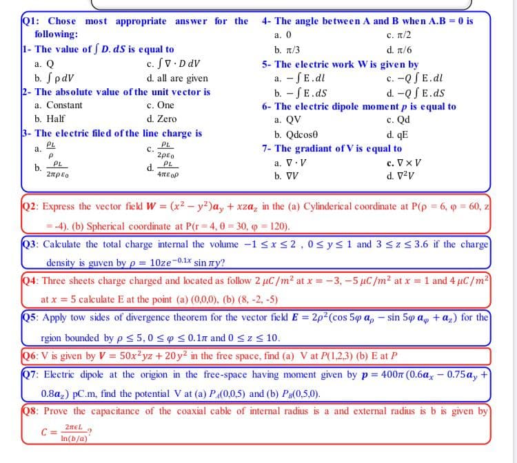 Q1: Chose most appropriate answer for the 4- The angle between A and B when A.B = 0 is
following:
a. 0
с. п/2
1- The value of D. dS is equal to
c. Sv DdV
d. all are given
b. n/3
d. π/6
a. Q
5- The electric work W is given by
a. - SE.dl
b. -SE.ds
6- The electric dipole moment p is equal to
a. QV
b. SpdV
c. -QSE.dl
d. -Q SE.ds
2- The absolute value of the unit vector is
a. Constant
c. One
c. Qd
d. qE
b. Half
d. Zero
3- The electric filed of the line charge is
PL
b. Qdcos0
PL
7- The gradiant of V is equal to
c. Vx V
d. V?v
a.
c.
2peo
PL
a. V.V
b.
PL
d.
4tE oP
2npeo
b. VV
