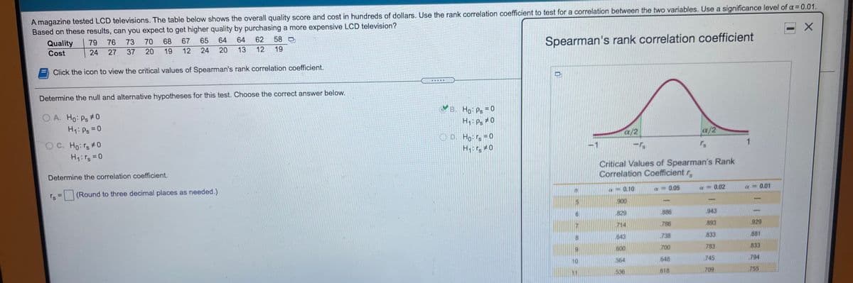 A magazine tested LCD televisions. The table below shows the overall quality score and cost in hundreds of dollars. Use the rank correlation coefficient to test for a correlation between the two variables. Use a significance level of a= 0.01.
Based on these results, can you expect to get higher quality by purchasing a more expensive LCD television?
Quality
79
76
73
70
68
67
65
64
64
62
58 口
Spearman's rank correlation coefficient
Cost
24
27 37 20
19
12
24
20
13
12
19
Click the icon to view the critical values of Spearman's rank correlation coefficient.
Determine the null and alternative hypotheses for this test. Choose the correct answer below.
CB. Ho Ps = 0
O A. Ho: Ps #0
H1: Ps =0
H: Ps #0
/2
a/2
OC. Ho:rs#0
H:rg = 0
OD. Ho:rs =0
Hr 0
Critical Values of Spearman's Rank
Correlation Coefficient r
Determine the correlation coefficient.
(Round to three decimal places as needed.)
a- 0.10
a = 0.05
0.02
0.01
900
829
886
943
714
786
893
929
643
738
833
881
600
700
783
833
10
564
.648
745
794
11
536
.618
709
755
