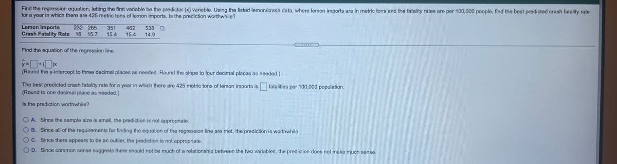 Find the regression equation, letting the first variable be the predictor (x) variable. Using the listed lemon/crash data, where lemon imports are in metric tons and the fatality rates are per 100,000 people, find the best predicted crash fatality rate
for a year in which there are 425 metric tons of lemon imports. Is the prediction worthwhile?
Lemon Imports
Crash Fatality Rate 16 15.7
232 265
351
462
538 D
15.4
15.4
14.9
Find the equation of the regression line.
y-ロ+O×
(Round the y-intercept to three decimal places as needed. Round the slope to four decimal places as needed.)
)x
The best predicted crash fatality rate for a year in which there are 425 metric tons of lemon imports is
(Round to one decimal place as needed.)
fatalities per 100,000 population.
Is the prediction worthwhile?
O A. Since the sample size is small, the prediction is not appropriate.
O B. Since all of the requirements for finding the equation of the regression line are met, the prediction is worthwhile.
O C. Since there appears to be an outlier, the prediction is not appropriate.
O D. Since common sense suggests there should not be much of a relationship between the two variables, the prediction does not make much sense.
