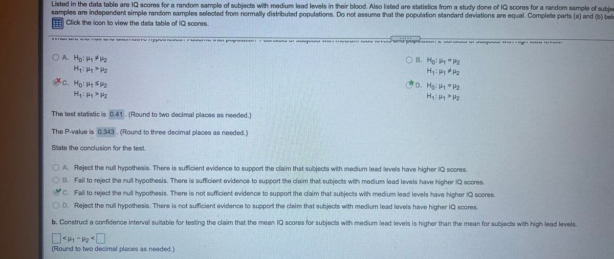 Listed in the data table are IQ scores for a random sample of subjects with medium lead levels in their blood. Also listed are statistics from a study done of IQ scores for a random sample of subied
samples are independent simple random samples selected from normally distributed populations. Do not assume that the population standard deviations are equal. Complete parts (a) and (b) belo
E Click the icon to view the data table of IQ scores.
VVI IJI YE VI JUI
O A Ho Hy # H2
O B. Ho P1 = P2
c.
. Ho H1 SH2
D. Ho: -H2
H: > P2
The test statistic is 0.41. (Round to two decimal places as needed.)
The P-value is 0.343. (Round to three decimal places as needed.)
State the conclusion for the test.
OA Reject the null hypothesis. There is sufficient evidence to support the claim that subjects with medium lead levels have higher IQ scores.
OB. Fail to reject the null hypothesis. There is sufficient evidence to support the claim that subjects with medium lead levels have higher IQ scores.
c. Fail to reject the null hypothesis. There is not sufficient evidence to support the claim that subjects with medium lead levels have higher IQ scores.
OD. Reject the null hypothesis. There is not sufficient evidence to support the claim that subjects with medium lead levels have higher IQ scores.
b. Construct a confidence interval suitable for testing the claim that the mean IQ scores for subjects with medium lead levels is higher than the mean for subjects with high lead levels.
(Round to two decimal places as needed.)
