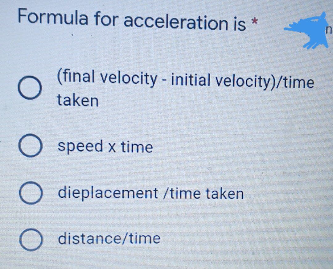 Formula for acceleration is *
(final velocity - initial velocity)/time
taken
O speed x time
O dieplacement /time taken
O distance/time
