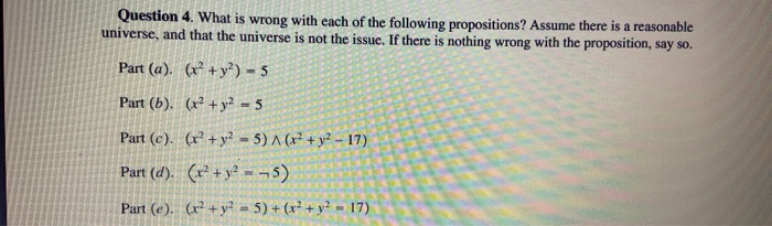 Question 4. What is wrong with each of the following propositions? Assume there is a reasonable
universe, and that the universe is not the issue. If there is nothing wrong with the proposition, say so.
Part (a). (x² +y²) = 5
Part (b). (x² + y² = 5
Part (c). (x² +y²? - 5) A (x² + y? - 17)
Part (d). (r² + y² -¬5)
Part (e). (x² + y? = 5) + (x² + y² = 17)
