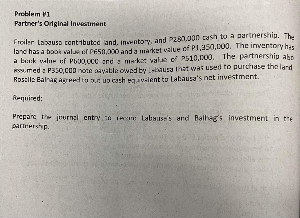 Problem #1
Partner's Original Investment
Froilan Labausa contributed land, inventory, and P280,000 cash to a partnership. The
land has a book value of P650,000 and a market value of P1,350,000. The inventory has
a book value of P600,000 and a market value of P510,000. The partnership also
assumed a P350,000 note payable owed by Labausa that was used to purchase the land.
Rosalie Balhag agreed to put up cash equivalent to Labausa's net investment.
Required:
Prepare the journal entry to record Labausa's and Balhag's investment in the
partnership.
