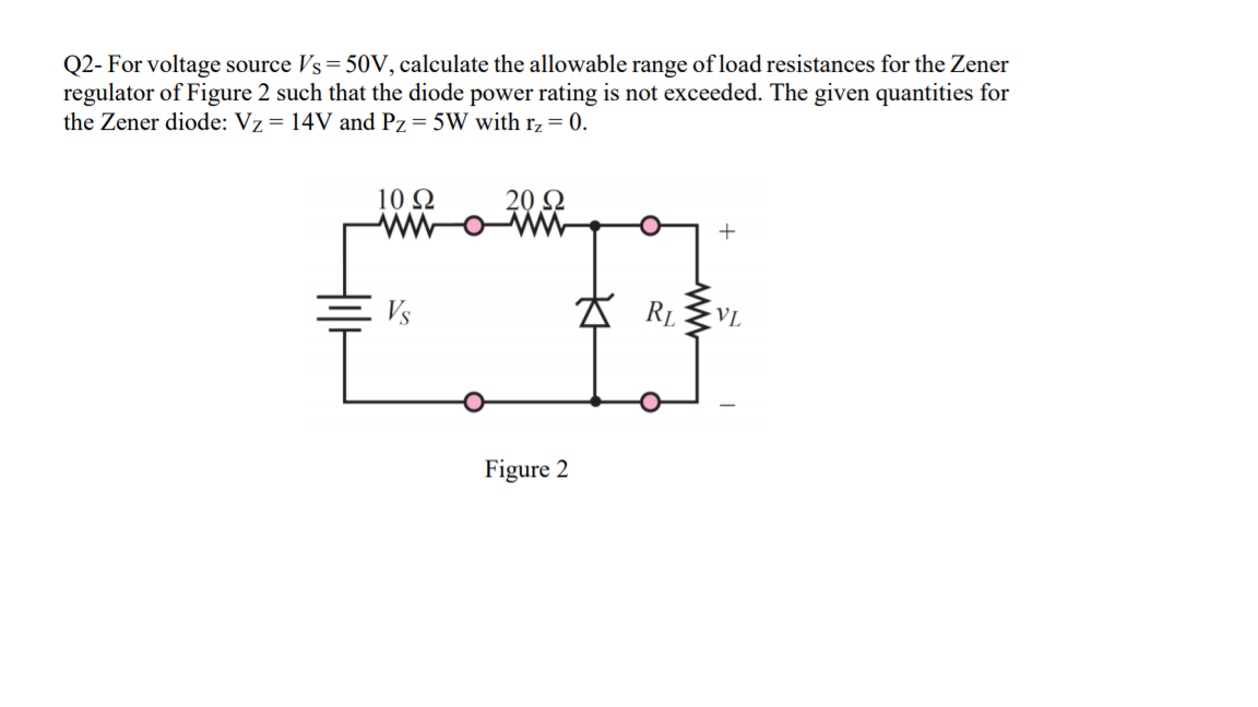 Q2- For voltage source Vs= 50V, calculate the allowable range of load resistances for the Zener
regulator of Figure 2 such that the diode power rating is not exceeded. The given quantities for
the Zener diode: Vz = 14V and Pz = 5W with r, = 0.
10 Q
20 Q
Vs
VL
Figure 2
