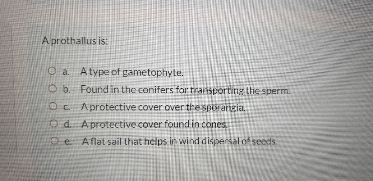 A prothallus is:
O a. Atype of gametophyte.
O b. Found in the conifers for transporting the sperm.
O c. Aprotective cover over the sporangia.
O d. Aprotective cover found in cones,
O e. Aflat sail that helps in wind dispersal of seeds.

