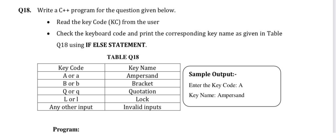 Q18. Write a C++ program for the question given below.
Read the key Code (KC) from the user
Check the keyboard code and print the corresponding key name as given in Table
Q18 using IF ELSE STATEMENT.
TABLE Q18
Key Code
A or a
B or b
Qor q
L or 1
Key Name
Ampersand
Bracket
Sample Output:-
Enter the Key Code: A
Quotation
Lock
Invalid inputs
Key Name: Ampersand
Any other input
Program:
