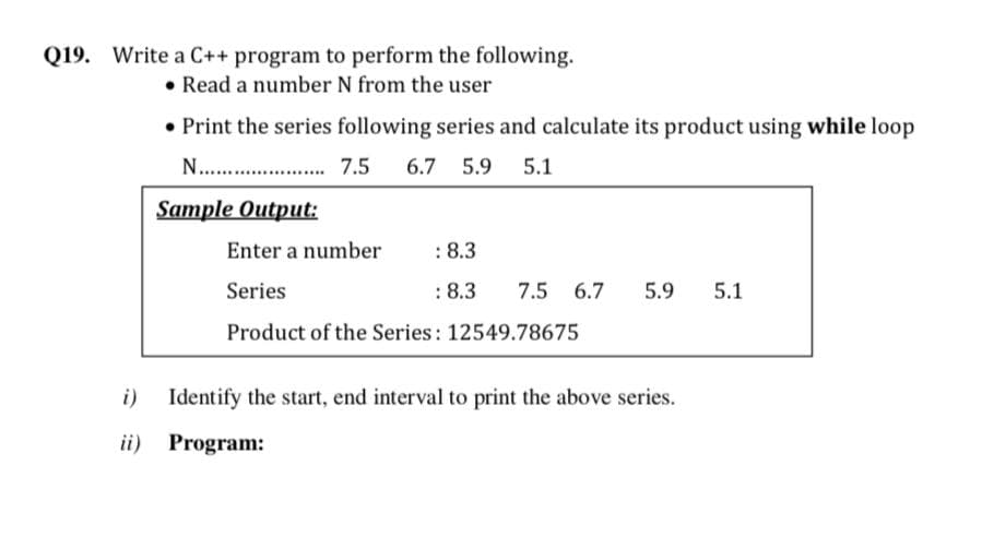 Q19. Write a C++ program to perform the following.
• Read a number N from the user
• Print the series following series and calculate its product using while loop
N...
7.5
6.7 5.9 5.1
Sample Output:
Enter a number
:8.3
Series
: 8.3
7.5 6.7
5.9
5.1
Product of the Series: 12549.78675
i)
Identify the start, end interval to print the above series.
ii) Program:
