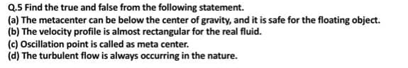 Q.5 Find the true and false from the following statement.
(a) The metacenter can be below the center of gravity, and it is safe for the floating object.
(b) The velocity profile is almost rectangular for the real fluid.
(c) Ocillation point is called as meta center.
(d) The turbulent flow is always occurring in the nature.

