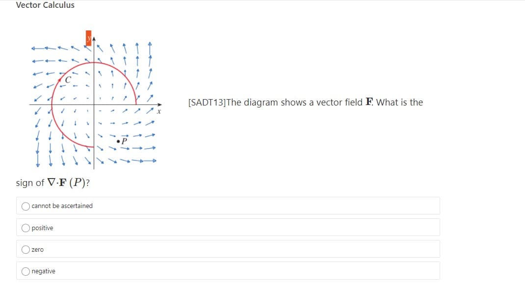 Vector Calculus
[SADT 13]The diagram shows a vector field F. What is the
sign of V.F (P)?
O cannot be ascertained
O positive
zero
O negative
